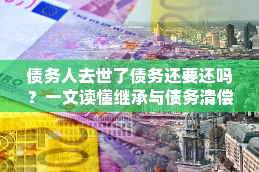 济南债务人去世了债务还要还吗？一文读懂继承与债务清偿