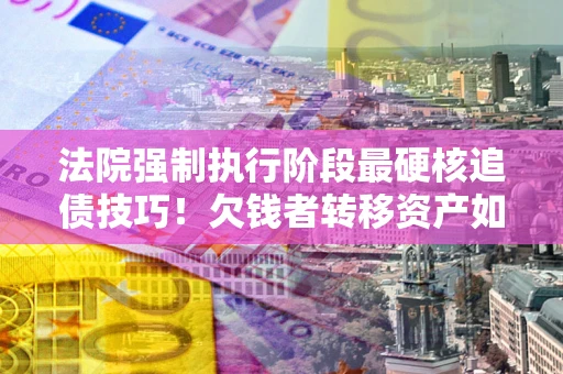 济南法院强制执行阶段最硬核追债技巧！欠钱者转移资产如何破解？