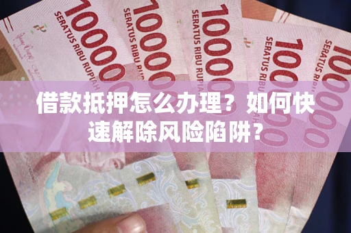 济南借款抵押怎么办理？如何快速解除风险陷阱？