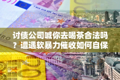 济南讨债公司喊你去喝茶合法吗？遭遇软暴力催收如何自保？
