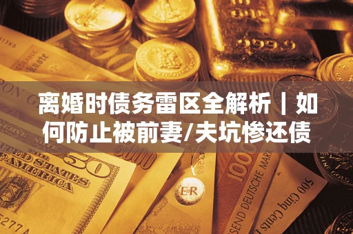 济南离婚时债务雷区全解析｜如何防止被前妻/夫坑惨还债？